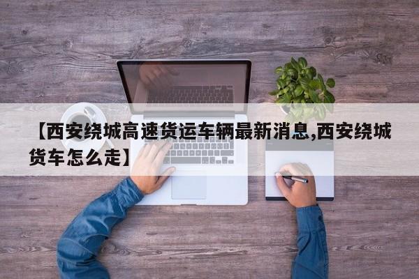 【西安绕城高速货运车辆最新消息,西安绕城货车怎么走】